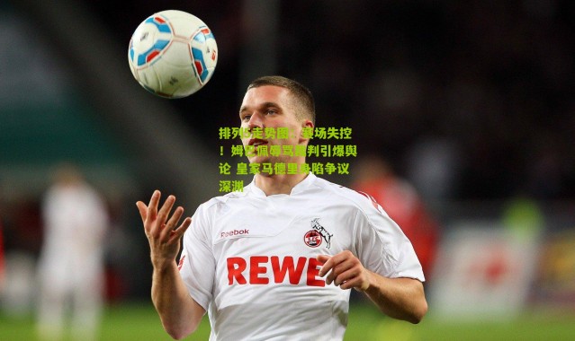 排列5走势图：赛场失控！姆巴佩辱骂裁判引爆舆论 皇家马德里身陷争议深渊