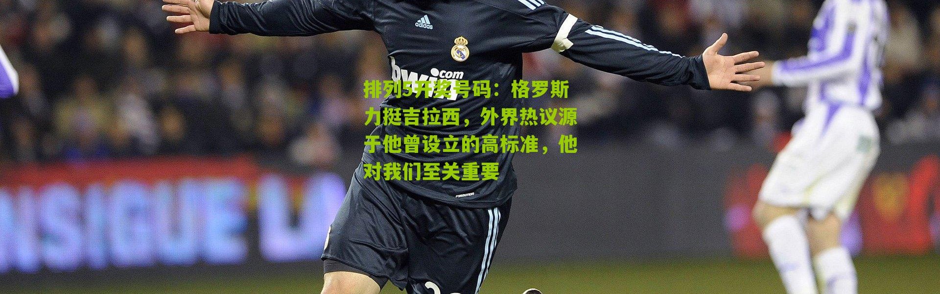 排列5开奖号码：格罗斯力挺吉拉西，外界热议源于他曾设立的高标准，他对我们至关重要