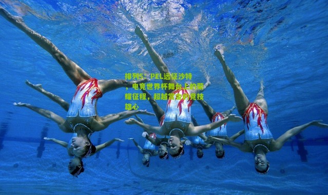 排列5：PEL远征沙特，电竞世界杯舞台上的荣耀征程，超越赏金的竞技雄心