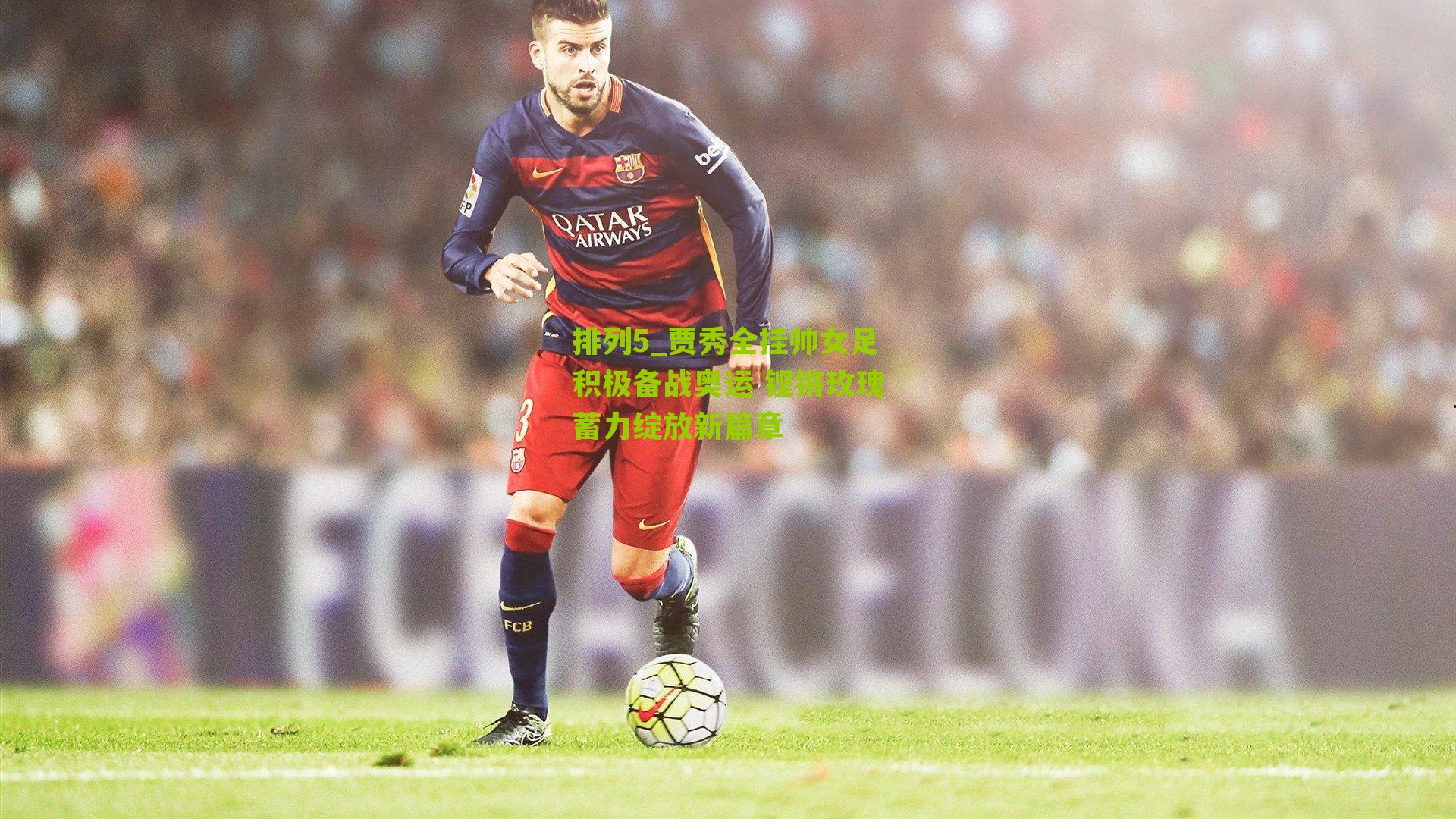 贾秀全挂帅女足积极备战奥运 铿锵玫瑰蓄力绽放新篇章